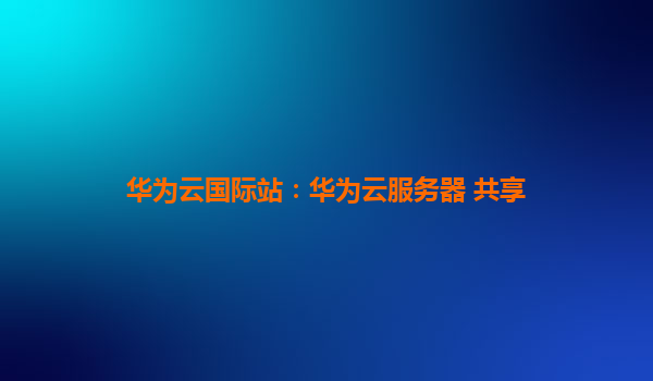 华为云国际站：华为云服务器 共享
