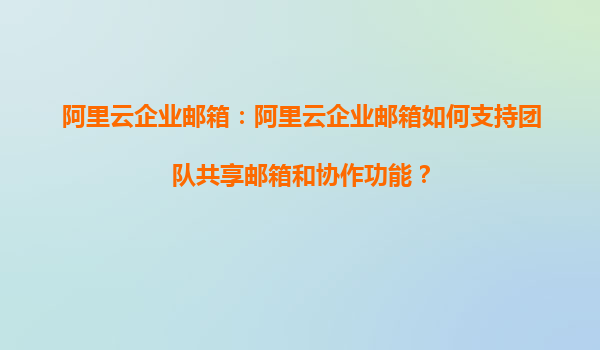 阿里云企业邮箱：阿里云企业邮箱如何支持团队共享邮箱和协作功能？