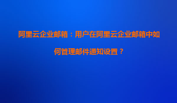 阿里云企业邮箱：用户在阿里云企业邮箱中如何管理邮件通知设置？