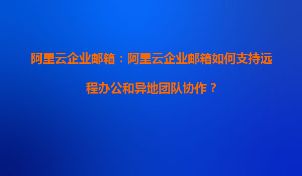 阿里云企业邮箱：阿里云企业邮箱如何支持远程办公和异地团队协作？