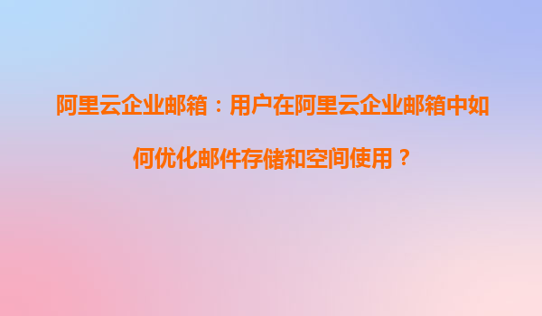 阿里云企业邮箱：用户在阿里云企业邮箱中如何优化邮件存储和空间使用？