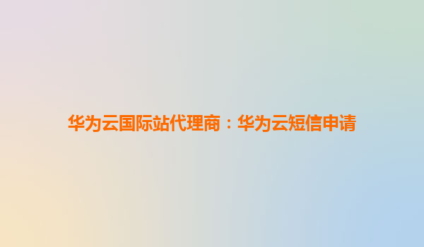 华为云国际站代理商：华为云短信申请