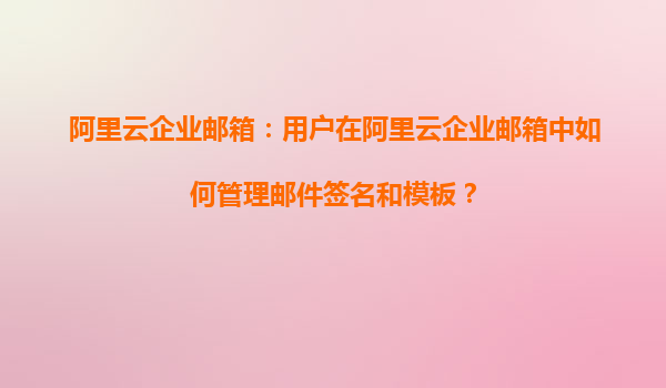 阿里云企业邮箱：用户在阿里云企业邮箱中如何管理邮件签名和模板？