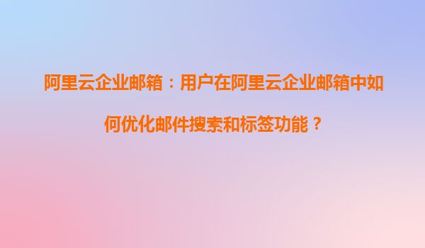 阿里云企业邮箱：用户在阿里云企业邮箱中如何优化邮件搜索和标签功能？