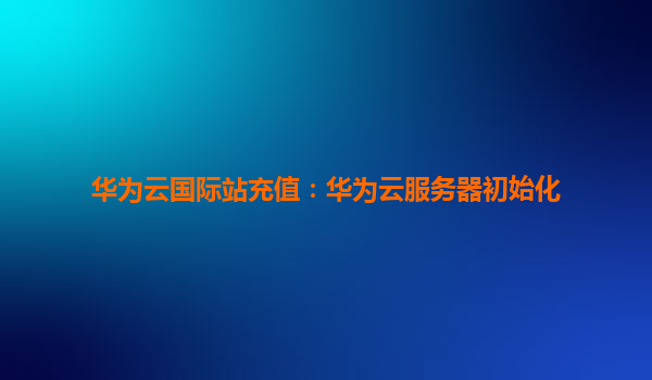 华为云国际站充值：华为云服务器初始化