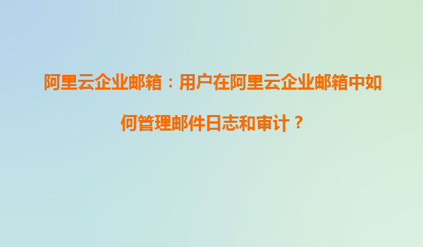 阿里云企业邮箱：用户在阿里云企业邮箱中如何管理邮件日志和审计？