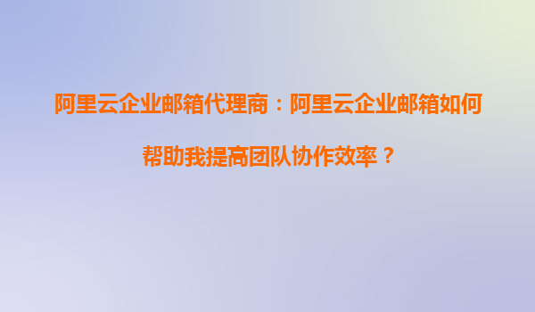 阿里云企业邮箱代理商：阿里云企业邮箱如何帮助我提高团队协作效率？