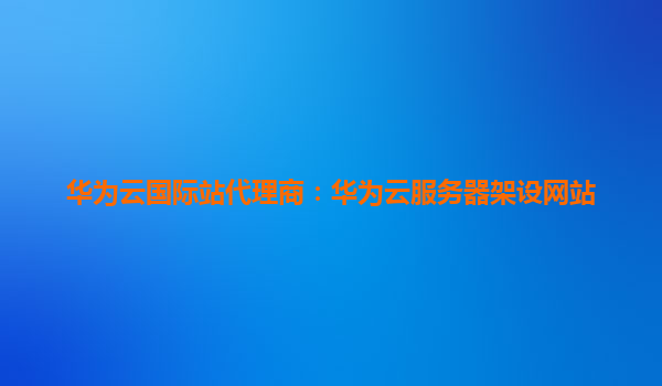 华为云国际站代理商：华为云服务器架设网站