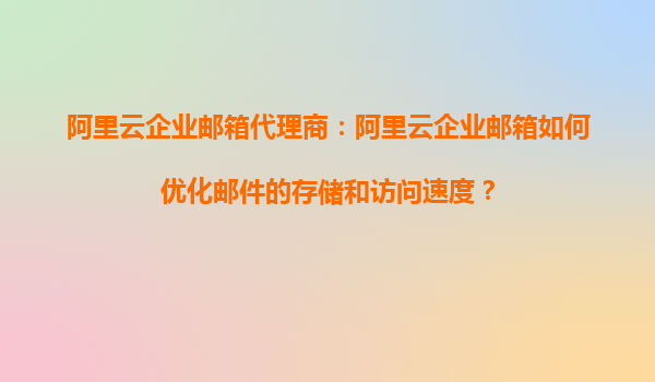 阿里云企业邮箱代理商：阿里云企业邮箱如何优化邮件的存储和访问速度？