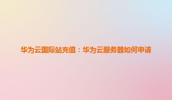 华为云国际站充值：华为云服务器如何申请