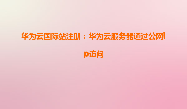 华为云国际站注册：华为云服务器通过公网ip访问