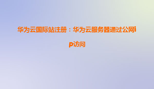 华为云国际站注册：华为云服务器通过公网ip访问