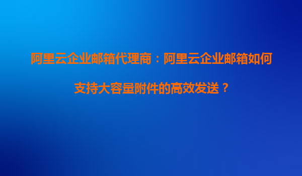阿里云企业邮箱代理商：阿里云企业邮箱如何支持大容量附件的高效发送？