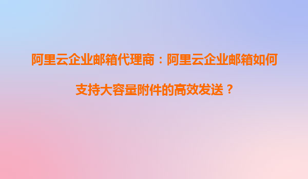 阿里云企业邮箱代理商：阿里云企业邮箱如何支持大容量附件的高效发送？