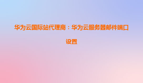 华为云国际站代理商：华为云服务器邮件端口设置