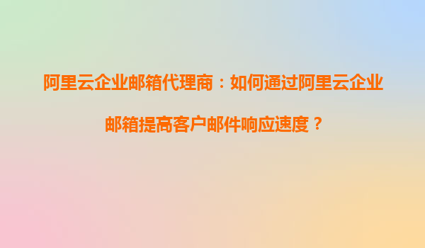 阿里云企业邮箱代理商：如何通过阿里云企业邮箱提高客户邮件响应速度？