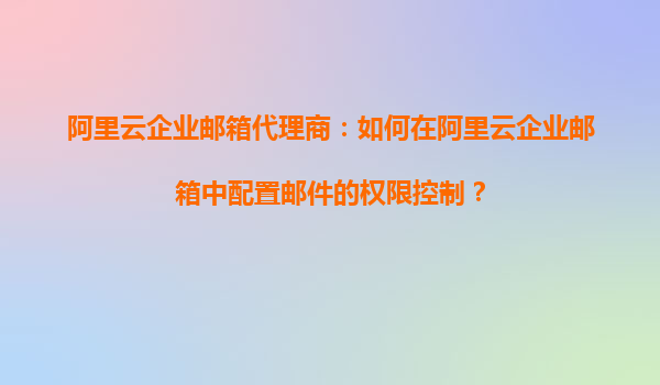 阿里云企业邮箱代理商：如何在阿里云企业邮箱中配置邮件的权限控制？