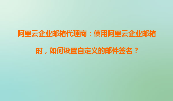 阿里云企业邮箱代理商：使用阿里云企业邮箱时，如何设置自定义的邮件签名？