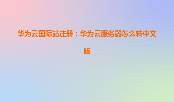 华为云国际站注册：华为云服务器怎么转中文版