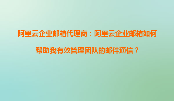 阿里云企业邮箱代理商：阿里云企业邮箱如何帮助我有效管理团队的邮件通信？