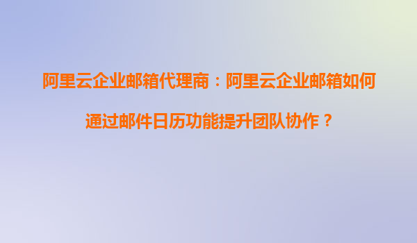 阿里云企业邮箱代理商：阿里云企业邮箱如何通过邮件日历功能提升团队协作？