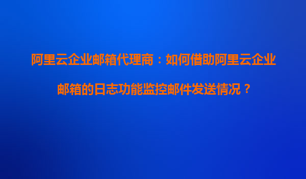 阿里云企业邮箱代理商：如何借助阿里云企业邮箱的日志功能监控邮件发送情况？