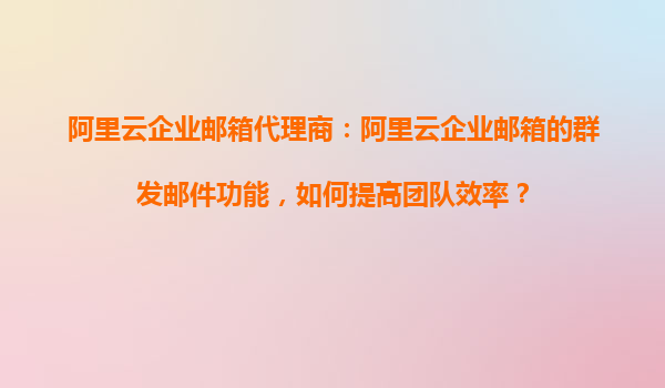 阿里云企业邮箱代理商：阿里云企业邮箱的群发邮件功能，如何提高团队效率？