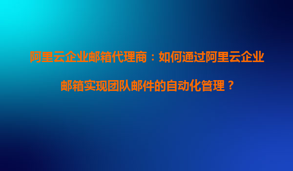 阿里云企业邮箱代理商：如何通过阿里云企业邮箱实现团队邮件的自动化管理？