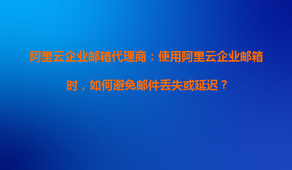 阿里云企业邮箱代理商：使用阿里云企业邮箱时，如何避免邮件丢失或延迟？