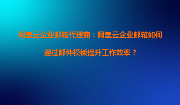 阿里云企业邮箱代理商：阿里云企业邮箱如何通过邮件模板提升工作效率？