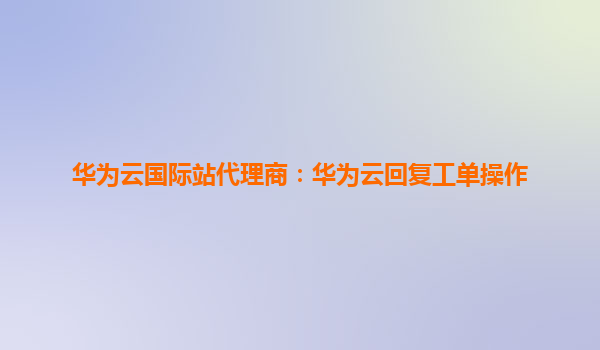 华为云国际站代理商：华为云回复工单操作