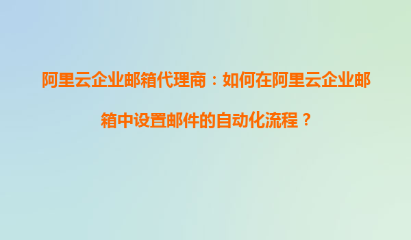 阿里云企业邮箱代理商：如何在阿里云企业邮箱中设置邮件的自动化流程？