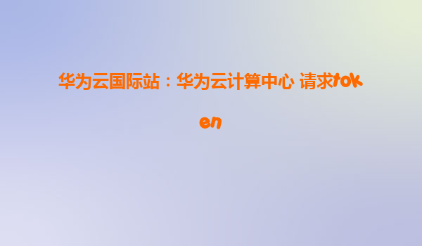 华为云国际站：华为云计算中心 请求token