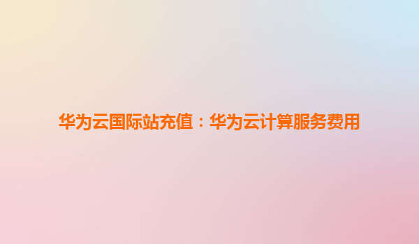 华为云国际站充值：华为云计算服务费用