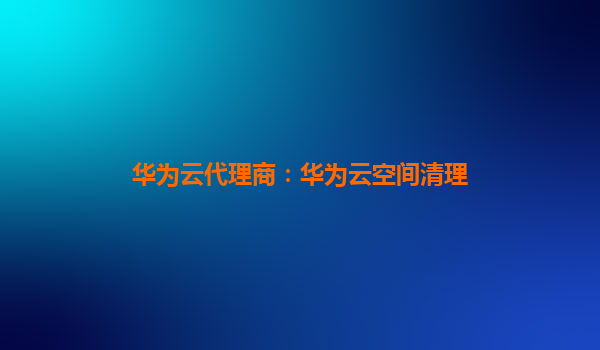 华为云代理商：华为云空间清理