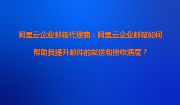 阿里云企业邮箱代理商：阿里云企业邮箱如何帮助我提升邮件的发送和接收速度？