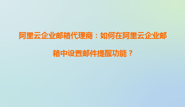 阿里云企业邮箱代理商：如何在阿里云企业邮箱中设置邮件提醒功能？
