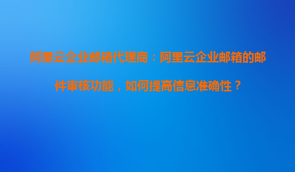 阿里云企业邮箱代理商：阿里云企业邮箱的邮件审核功能，如何提高信息准确性？