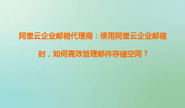 阿里云企业邮箱代理商：使用阿里云企业邮箱时，如何高效管理邮件存储空间？