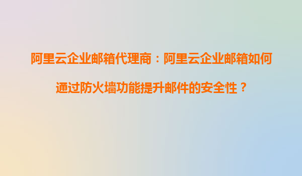 阿里云企业邮箱代理商：阿里云企业邮箱如何通过防火墙功能提升邮件的安全性？
