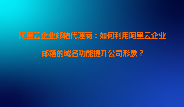 阿里云企业邮箱代理商：如何利用阿里云企业邮箱的域名功能提升公司形象？