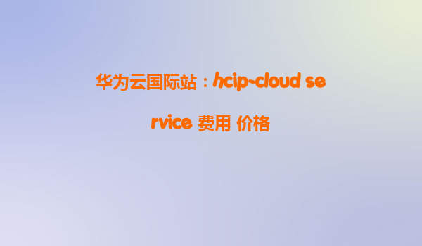 华为云国际站：hcip-cloud service 费用 价格