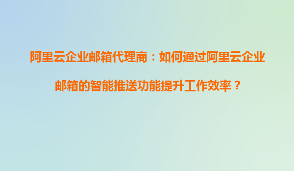 阿里云企业邮箱代理商：如何通过阿里云企业邮箱的智能推送功能提升工作效率？