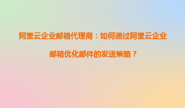 阿里云企业邮箱代理商：如何通过阿里云企业邮箱优化邮件的发送策略？