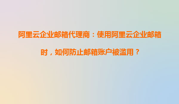阿里云企业邮箱代理商：使用阿里云企业邮箱时，如何防止邮箱账户被滥用？