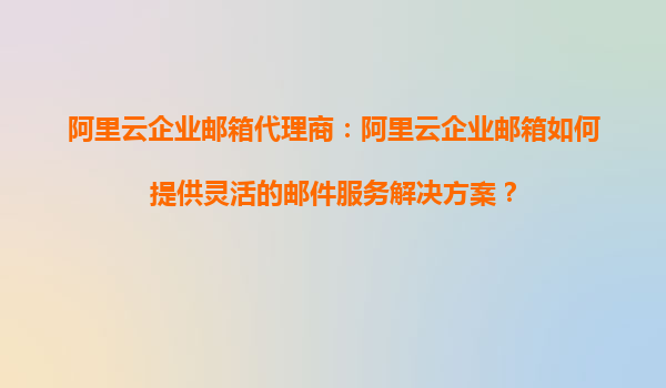 阿里云企业邮箱代理商：阿里云企业邮箱如何提供灵活的邮件服务解决方案？