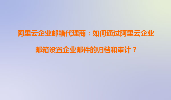 阿里云企业邮箱代理商：如何通过阿里云企业邮箱设置企业邮件的归档和审计？