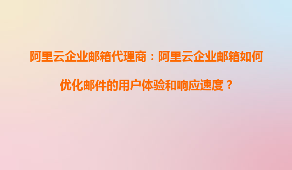 阿里云企业邮箱代理商：阿里云企业邮箱如何优化邮件的用户体验和响应速度？