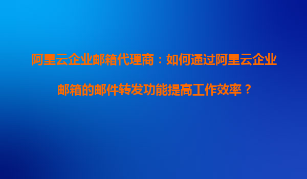 阿里云企业邮箱代理商：如何通过阿里云企业邮箱的邮件转发功能提高工作效率？