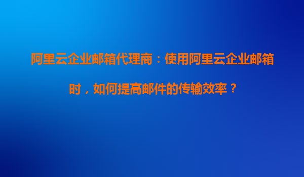 阿里云企业邮箱代理商：使用阿里云企业邮箱时，如何提高邮件的传输效率？